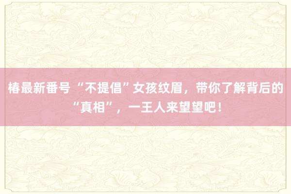 椿最新番号 “不提倡”女孩纹眉，带你了解背后的“真相”，一王人来望望吧！