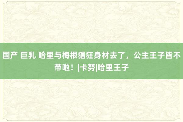 国产 巨乳 哈里与梅根猖狂身材去了,公主王子皆不带啦!|卡努|哈里王子