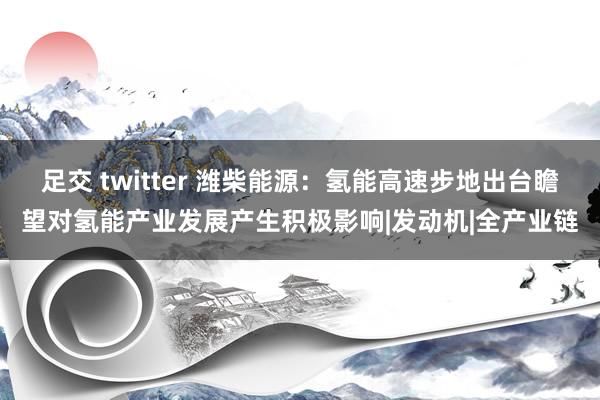 足交 twitter 潍柴能源:氢能高速步地出台瞻望对氢能产业发展产生积极影响|发动机|全产业链
