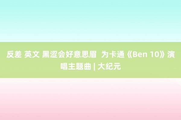 反差 英文 黑涩会好意思眉  为卡通《Ben 10》演唱主题曲 | 大纪元