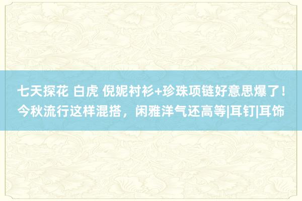 七天探花 白虎 倪妮衬衫+珍珠项链好意思爆了！今秋流行这样混搭，闲雅洋气还高等|耳钉|耳饰
