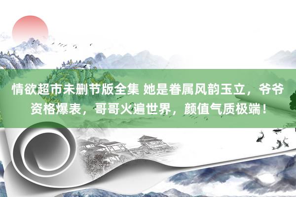 情欲超市未删节版全集 她是眷属风韵玉立，爷爷资格爆表，哥哥火遍世界，颜值气质极端！