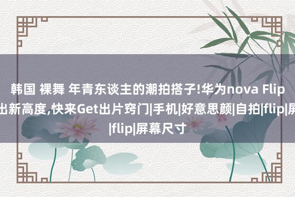 韩国 裸舞 年青东谈主的潮拍搭子!华为nova Flip直播玩出新高度，快来Get出片窍门|手机|好意思颜|自拍|flip|屏幕尺寸