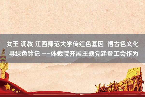 女王 调教 江西师范大学传红色基因  悟古色文化  寻绿色钤记 ——体裁院开展主题党建暨工会作为