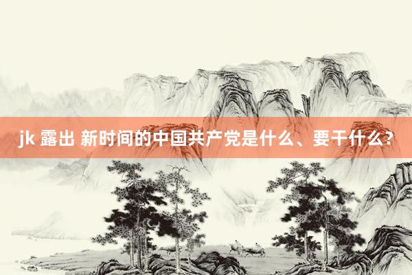 jk 露出 新时间的中国共产党是什么、要干什么？