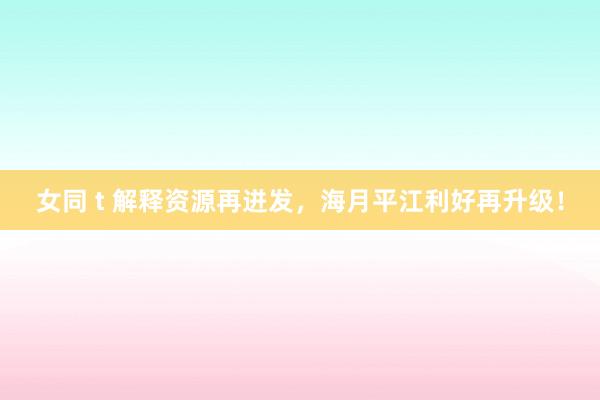 女同 t 解释资源再迸发，海月平江利好再升级！