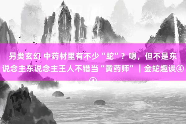 另类玄幻 中药材里有不少“蛇”？嗯，但不是东说念主东说念主王人不错当“黄药师”｜金蛇趣谈④