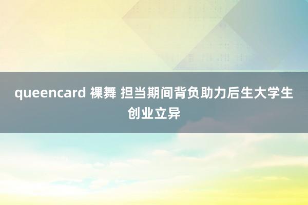 queencard 裸舞 担当期间背负助力后生大学生创业立异