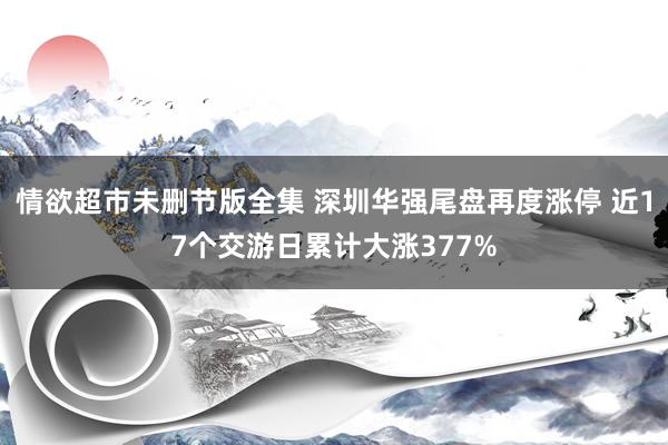 情欲超市未删节版全集 深圳华强尾盘再度涨停 近17个交游日累计大涨377%