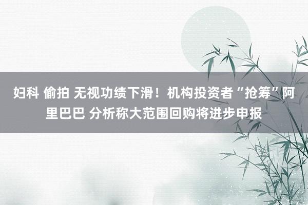 妇科 偷拍 无视功绩下滑！机构投资者“抢筹”阿里巴巴 分析称大范围回购将进步申报