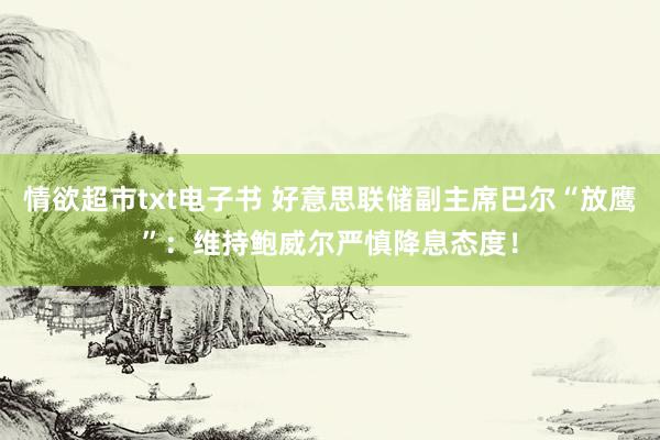 情欲超市txt电子书 好意思联储副主席巴尔“放鹰”：维持鲍威尔严慎降息态度！
