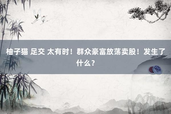 柚子猫 足交 太有时！群众豪富放荡卖股！发生了什么？