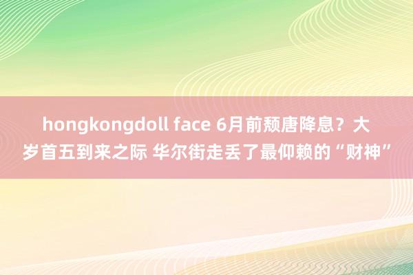 hongkongdoll face 6月前颓唐降息？大岁首五到来之际 华尔街走丢了最仰赖的“财神”