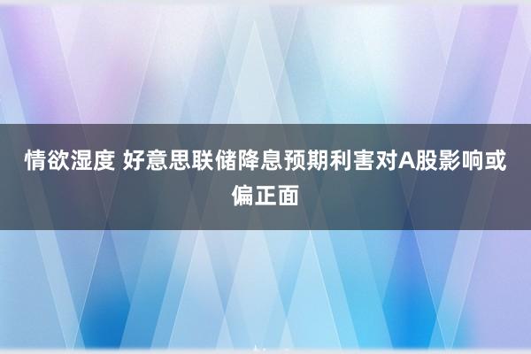 情欲湿度 好意思联储降息预期利害对A股影响或偏正面