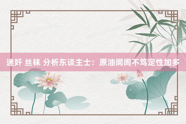 迷奸 丝袜 分析东谈主士：原油阛阓不笃定性加多