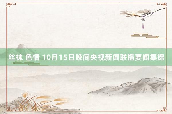 丝袜 色情 10月15日晚间央视新闻联播要闻集锦