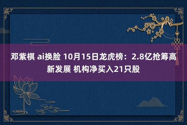 邓紫棋 ai换脸 10月15日龙虎榜：2.8亿抢筹高新发展 机构净买入21只股