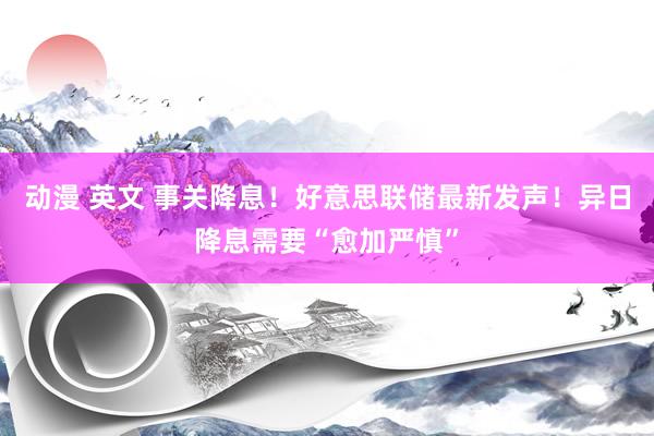 动漫 英文 事关降息！好意思联储最新发声！异日降息需要“愈加严慎”