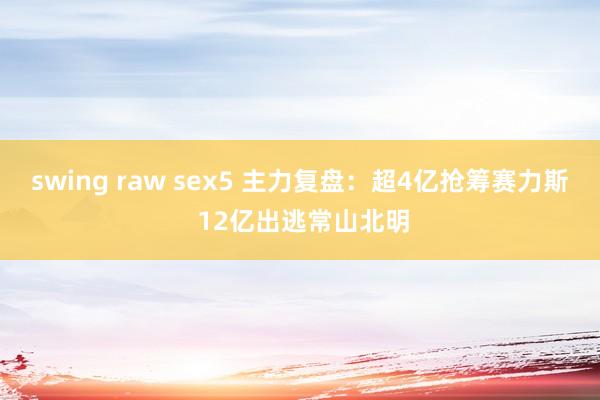 swing raw sex5 主力复盘：超4亿抢筹赛力斯 12亿出逃常山北明