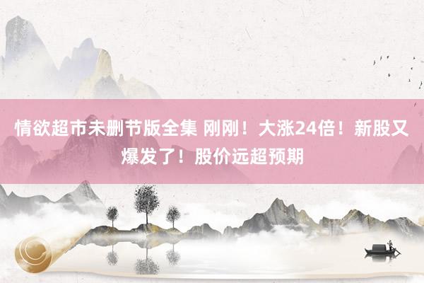 情欲超市未删节版全集 刚刚！大涨24倍！新股又爆发了！股价远超预期