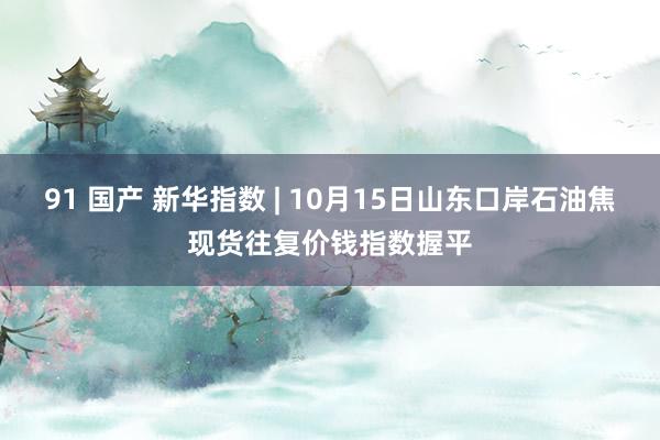 91 国产 新华指数 | 10月15日山东口岸石油焦现货往复价钱指数握平