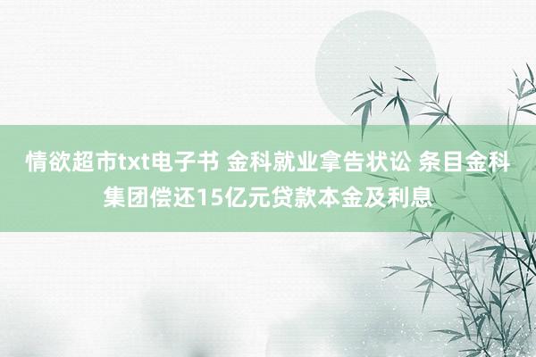 情欲超市txt电子书 金科就业拿告状讼 条目金科集团偿还15亿元贷款本金及利息