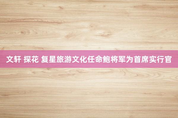 文轩 探花 复星旅游文化任命鲍将军为首席实行官