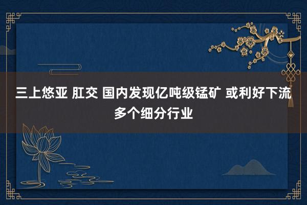 三上悠亚 肛交 国内发现亿吨级锰矿 或利好下流多个细分行业
