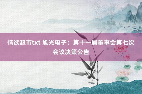 情欲超市txt 旭光电子：第十一届董事会第七次会议决策公告