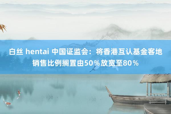 白丝 hentai 中国证监会：将香港互认基金客地销售比例搁置由50％放宽至80％