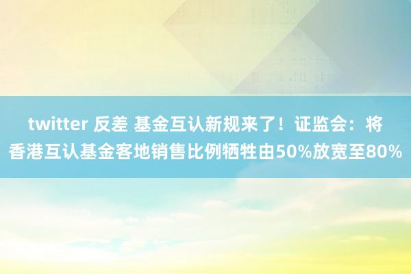 twitter 反差 基金互认新规来了！证监会：将香港互认基金客地销售比例牺牲由50%放宽至80%