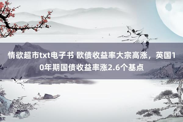 情欲超市txt电子书 欧债收益率大宗高涨，英国10年期国债收益率涨2.6个基点