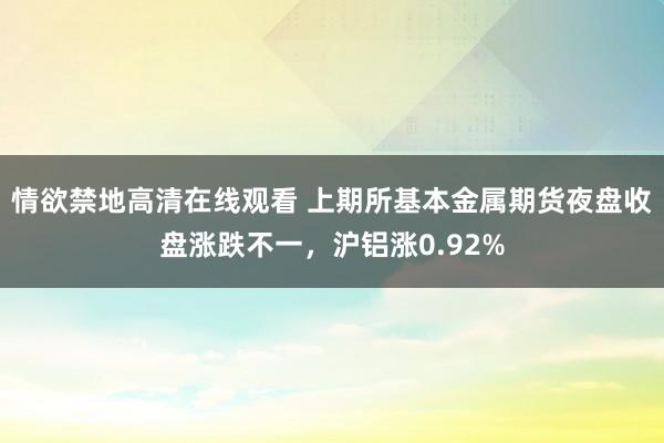 情欲禁地高清在线观看 上期所基本金属期货夜盘收盘涨跌不一，沪铝涨0.92%