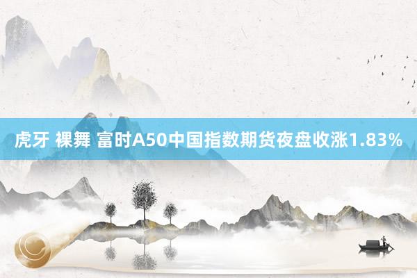 虎牙 裸舞 富时A50中国指数期货夜盘收涨1.83%